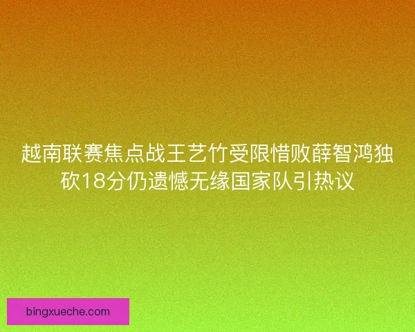 越南联赛焦点战王艺竹受限惜败薛智鸿独砍18分仍遗憾无缘国家队引热议