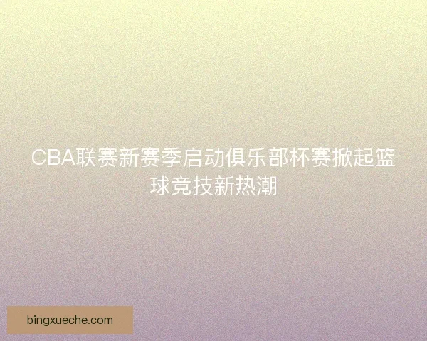 CBA联赛新赛季启动俱乐部杯赛掀起篮球竞技新热潮