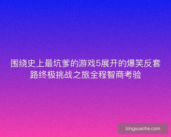 围绕史上最坑爹的游戏5展开的爆笑反套路终极挑战之旅全程智商考验