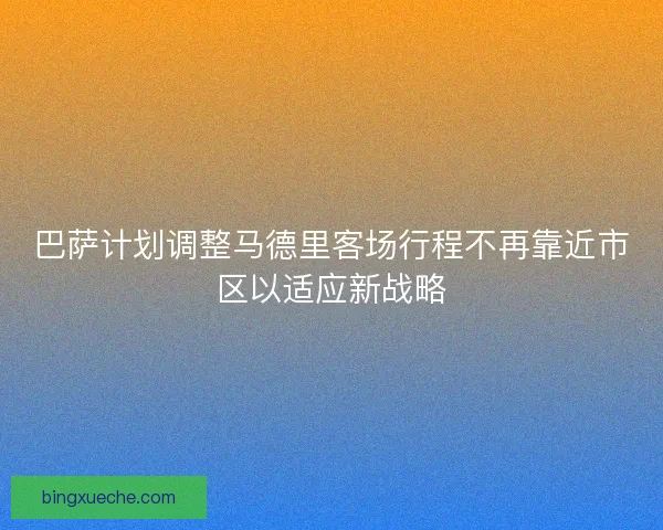 巴萨计划调整马德里客场行程不再靠近市区以适应新战略